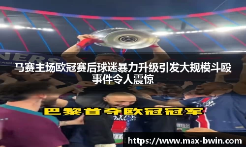 马赛主场欧冠赛后球迷暴力升级引发大规模斗殴事件令人震惊
